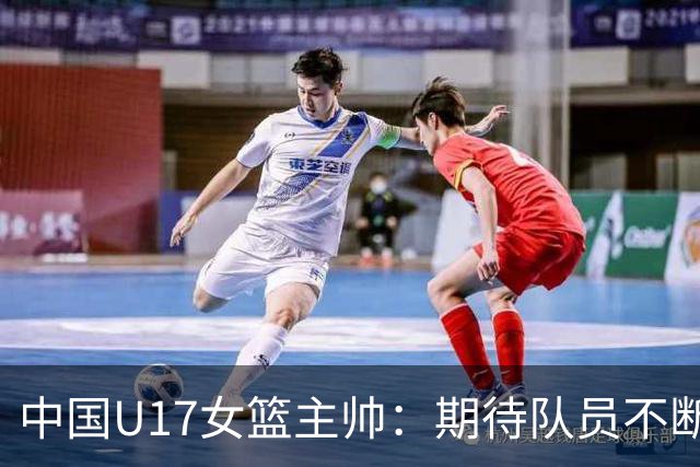 中国U17女篮主帅：期待队员不断成长 始终保持朝气蓬勃的状态