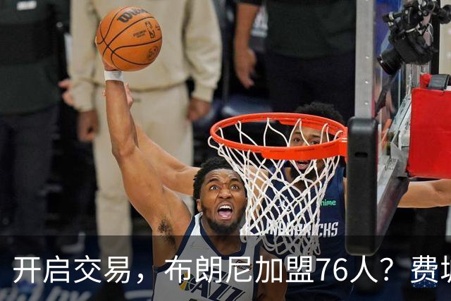 开启交易，布朗尼加盟76人？费城计划曝光，湖人官宣，詹姆斯支持