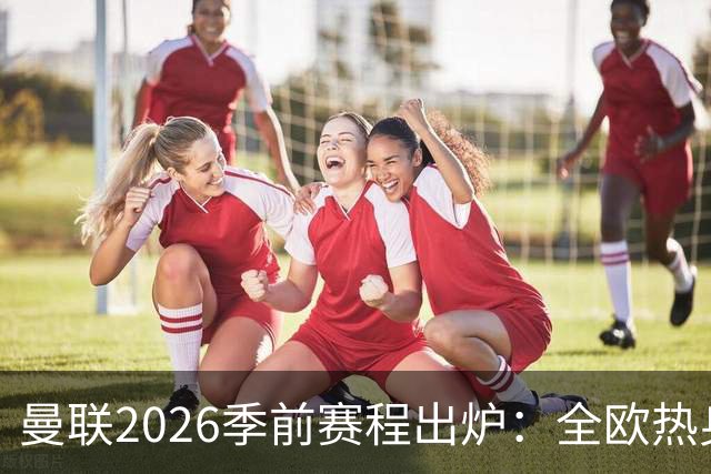 曼联2026季前赛程出炉：全欧热身，8月22日英超首轮客战赫尔城