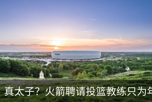 真太子？火箭聘请投篮教练只为年轻小将 新季能否完成蜕变