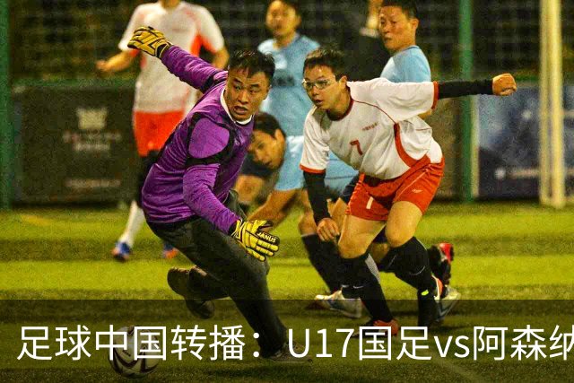 足球中国转播：U17国足vs阿森纳U17，万项、帅惟浩、李钧鹏缺阵
